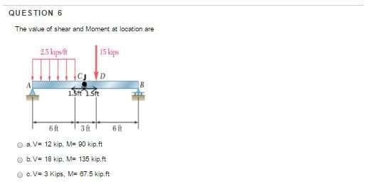 QUESTION 6
The value of shear and Moment at location are
2.5 kipst
15 kips
6 ft
3 ft
a. V= 12 kip, M= 90 kip.ft
b. V= 18 kip, M= 135 kip.ft
Ⓒc. V= 3 Kips, M= 67.5 kip.ft
6 ft