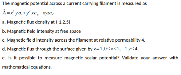 The magnetic potential across a current carrying filament is measured as
А -х уа, +y'ха, -хуzа,-
a. Magnetic flux density at (-1,2,5)
b. Magnetic field intensity at free space
c. Magnetic field intensity across the filament at relative permeability 4.
