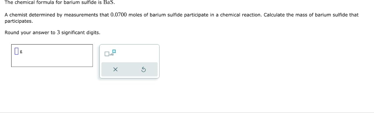 The chemical formula for barium sulfide is BaS.
A chemist determined by measurements that 0.0700 moles of barium sulfide participate in a chemical reaction. Calculate the mass of barium sulfide that
participates.
Round your answer to 3 significant digits.
x10
X
3