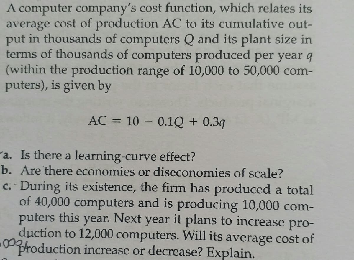A computer company's cost function, which relates its
average cost of production AC to its cumulative out-
put in thousands of computers Q and its plant size in
terms of thousands of computers produced per year q
(within the production range of 10,000 to 50,000 com-
puters), is given by
AC = 10 0.1Q + 0.3q
a. Is there a learning-curve effect?
b. Are there economies or diseconomies of scale?
c. During its existence, the firm has produced a total
of 40,000 computers and is producing 10,000 com-
puters this year. Next year it plans to increase pro-
duction to 12,000 computers. Will its average cost of
production increase or decrease? Explain.