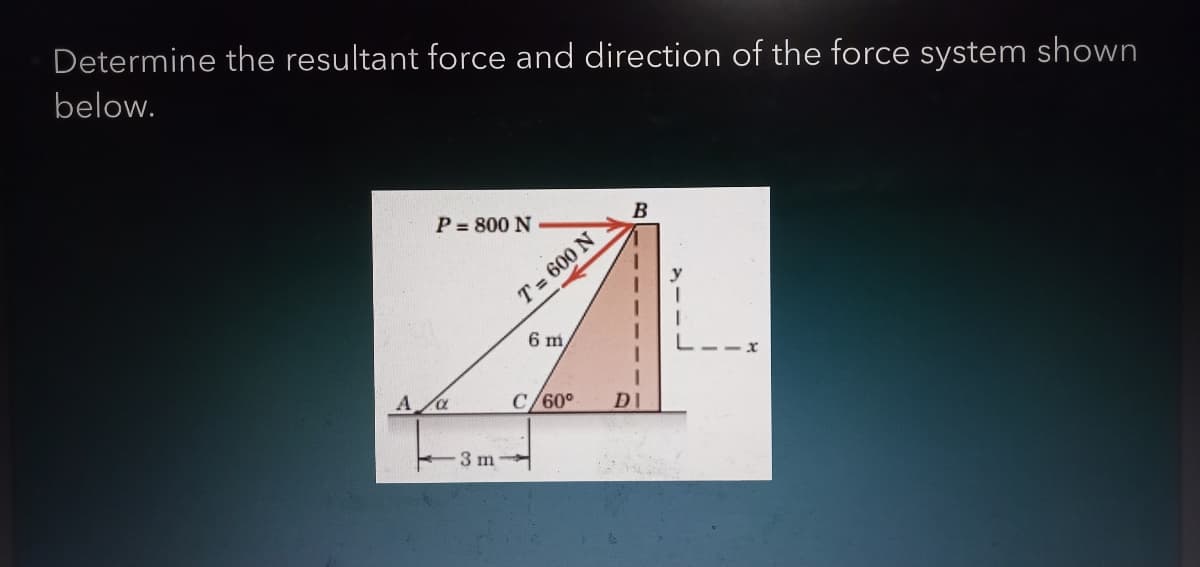 Determine the resultant force and direction of the force system shown
below.
B
P = 800 N
A
3 m
T= 600 N
6 m
C/60°
DI