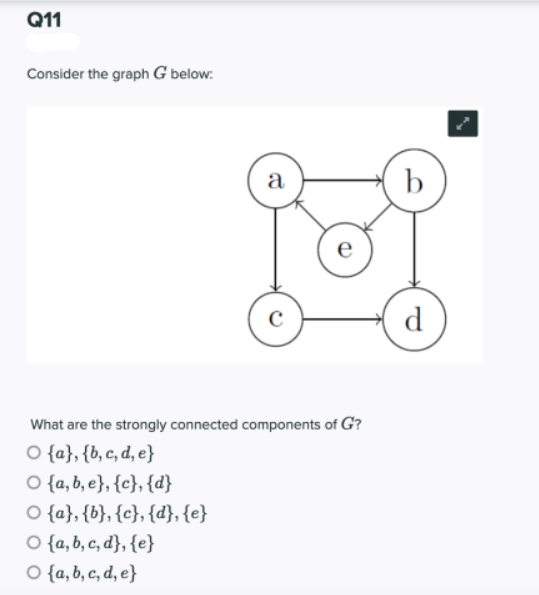 Q11
Consider the graph G below:
а
b
e
C
d
What are the strongly connected components of G?
O {a}, {b, c, d, e}
O {a, b, e}, {c}, {d}
O {a}, {b}, {c}, {d}, {e}
O {a, b, c, d}, {e}
O {a, b, c, d, e}

