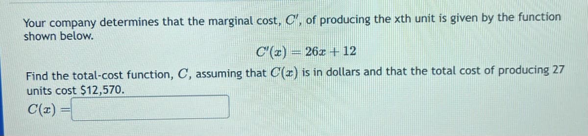 Your company determines that the marginal cost, C', of producing the xth unit is given by the function
shown below.
C'(x) = 26x + 12
Find the total-cost function, C, assuming that C(x) is in dollars and that the total cost of producing 27
units cost $12,570.
C(x) =
