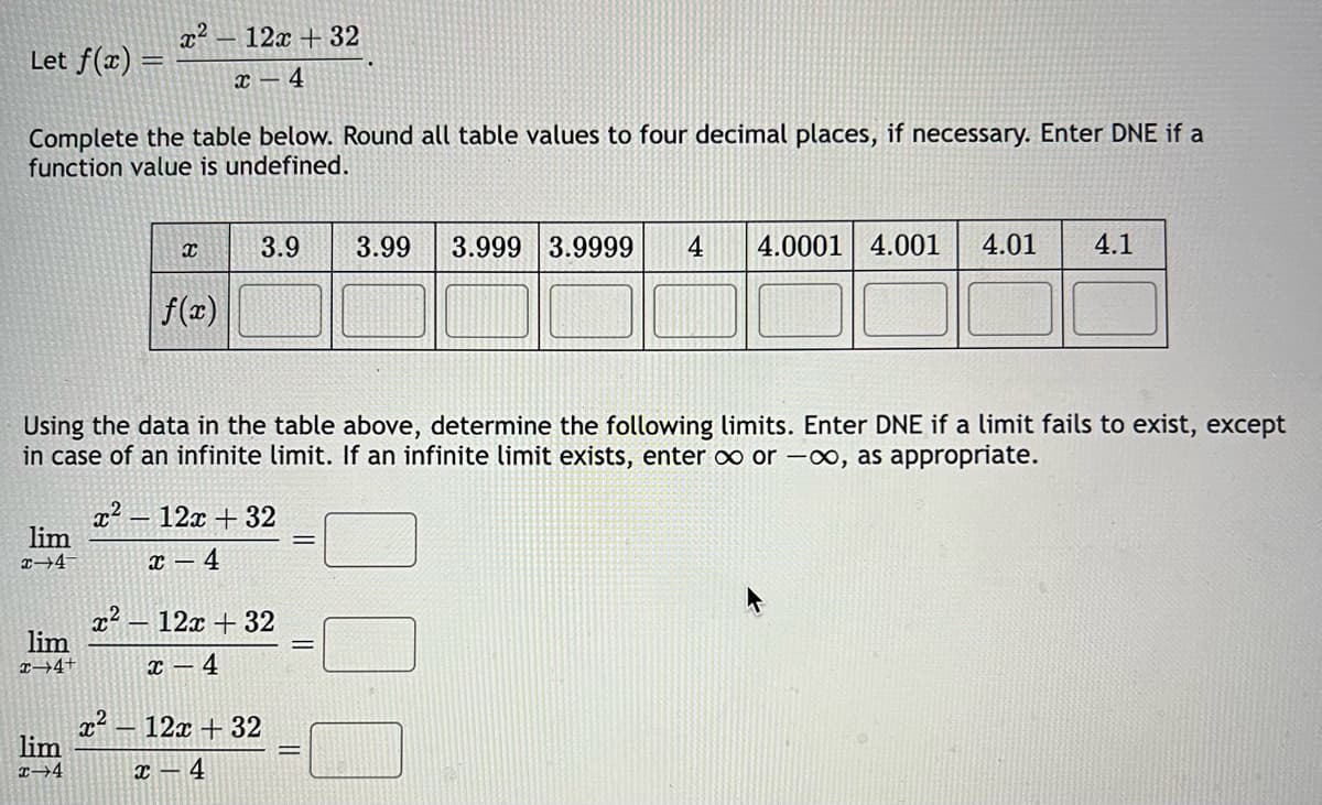 Let f(x) =
Complete the table below. Round all table values to four decimal places, if necessary. Enter DNE if a
function value is undefined.
lim
x 4
lim
x 4+
x²
lim
x-4
Using the data in the table above, determine the following limits. Enter DNE if a limit fails to exist, except
in case of an infinite limit. If an infinite limit exists, enter ∞ or -∞, as appropriate.
X
x²
12x +32
x 4
f(x)
3.9 3.99 3.999 3.9999 4 4.0001 4.001 4.01 4.1
x² 12x + 32
x-4
12x +32
X 4
x² - 12x +32
x 4