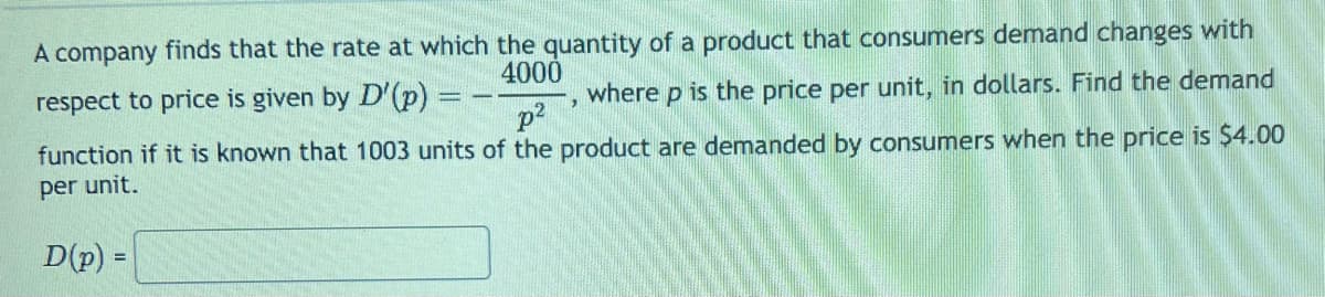 respect to price is given by D'(p)
A company finds that the rate at which the quantity of a product that consumers demand changes with
4000
where p is the price per unit, in dollars. Find the demand
function if it is known that 1003 units of the product are demanded by consumers when the price is $4.00
per unit.
p²
D(p) =
3