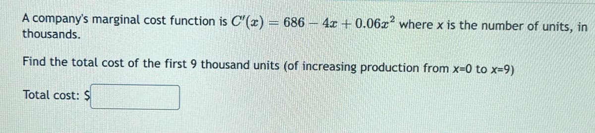 A company's marginal cost function is C'(x) = 686 - 4x +0.06x² where x is the number of units, in
thousands.
Find the total cost of the first 9 thousand units (of increasing production from x=0 to x=9)
Total cost: $