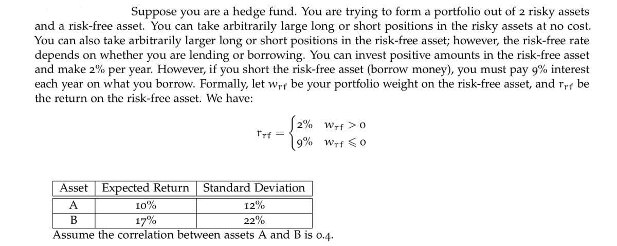 Suppose you are a hedge fund. You are trying to form a portfolio out of 2 risky assets
and a risk-free asset. You can take arbitrarily large long or short positions in the risky assets at no cost.
You can also take arbitrarily larger long or short positions in the risk-free asset; however, the risk-free rate
depends on whether you are lending or borrowing. You can invest positive amounts in the risk-free asset
and make 2% per year. However, if you short the risk-free asset (borrow money), you must pay 9% interest
each year on what you borrow. Formally, let wrf be your portfolio weight on the risk-free asset, and rrf be
the return on the risk-free asset. We have:
2% Wrf > 0
Prf
9% Wrf <0
Asset Expected Return
Standard Deviation
A
10%
12%
В
17%
22%
Assume the correlation between assets A and B is 0.4.
