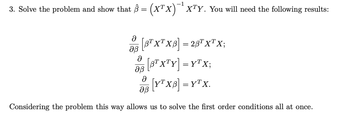 3. Solve the problem and show that ŝ = (X¹X)`¹X¹Y. You will need the following results:
TX
ә [BTXTXB] = 28¹ XTX;
aß
ə
93 [BTX¹Y] = YTX;
aß
Ə
[YT XB] = YT X.
aß
Considering the problem this way allows us to solve the first order conditions all at once.