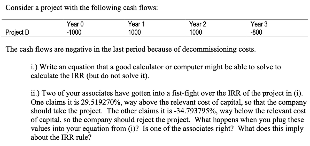Consider a project with the following cash flows:
Year 0
-1000
Year 1
1000
Year 2
1000
Year 3
-800
Project D
The cash flows are negative in the last period because of decommissioning costs.
i.) Write an equation that a good calculator or computer might be able to solve to
calculate the IRR (but do not solve it).
ii.) Two of your associates have gotten into a fist-fight over the IRR of the project in (i).
One claims it is 29.519270%, way above the relevant cost of capital, so that the company
should take the project. The other claims it is -34.793795%, way below the relevant cost
of capital, so the company should reject the project. What happens when you plug these
values into your equation from (i)? Is one of the associates right? What does this imply
about the IRR rule?