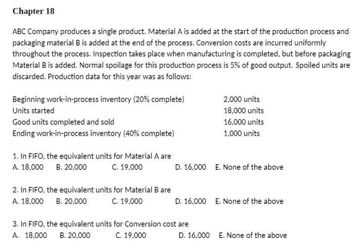 Chapter 18
ABC Company produces a single product. Material A is added at the start of the production process and
packaging material B is added at the end of the process. Conversion costs are incurred uniformly
throughout the process. Inspection takes place when manufacturing is completed, but before packaging
Material B is added. Normal spoilage for this production process is 5% of good output. Spoiled units are
discarded. Production data for this year was as follows:
Beginning work-in-process inventory (20% complete)
Units started
Good units completed and sold
Ending work-in-process inventory (40% complete)
1. In FIFO, the equivalent units for Material A are
A. 18,000 B. 20,000 C. 19,000
2. In FIFO, the equivalent units for Material B are
A. 18,000 B. 20,000
C. 19,000
2,000 units
18,000 units
16,000 units
1,000 units
D. 16,000 E. None of the above
D. 16,000 E. None of the above
3. In FIFO, the equivalent units for Conversion cost are
A. 18,000 B. 20,000
C. 19,000
D. 16,000 E. None of the above