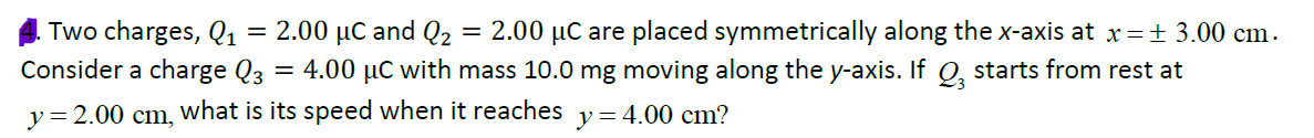 Two charges, Q1
= 2.00 µC and Q2
= 2.00 µC are placed symmetrically along the x-axis at x= 3.00 cm.
Consider a charge Q3 = 4.00 µC with mass 10.0 mg moving along the y-axis. If Q, starts from rest at
y = 2.00 cm, What is its speed when it reaches y= 4.00 cm?
