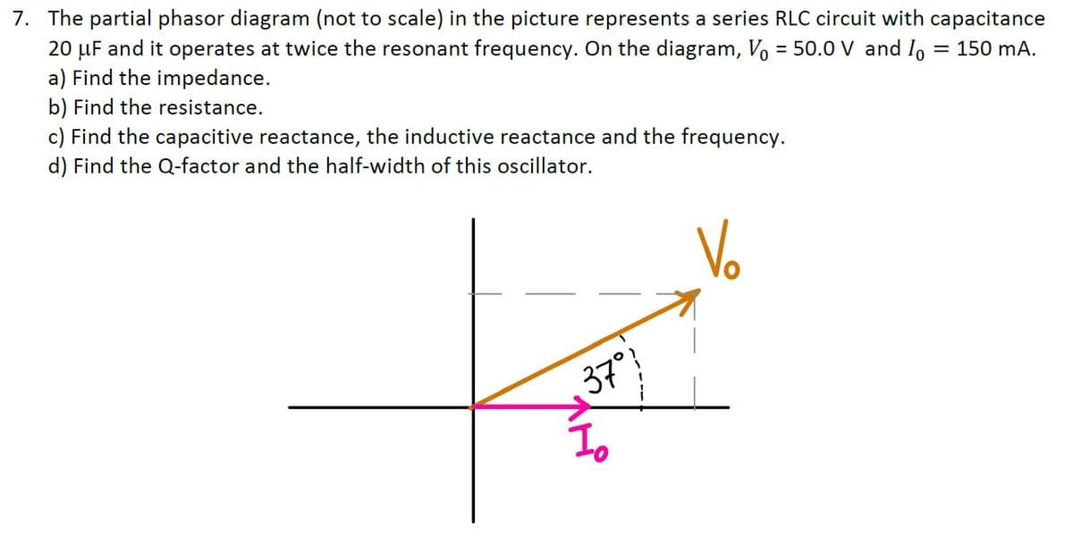 7. The partial phasor diagram (not to scale) in the picture represents a series RLC circuit with capacitance
20 µF and it operates at twice the resonant frequency. On the diagram, Vo = 50.0 V and Io
a) Find the impedance.
= 150 mA.
b) Find the resistance.
c) Find the capacitive reactance, the inductive reactance and the frequency.
d) Find the Q-factor and the half-width of this oscillator.
Vo
37°
