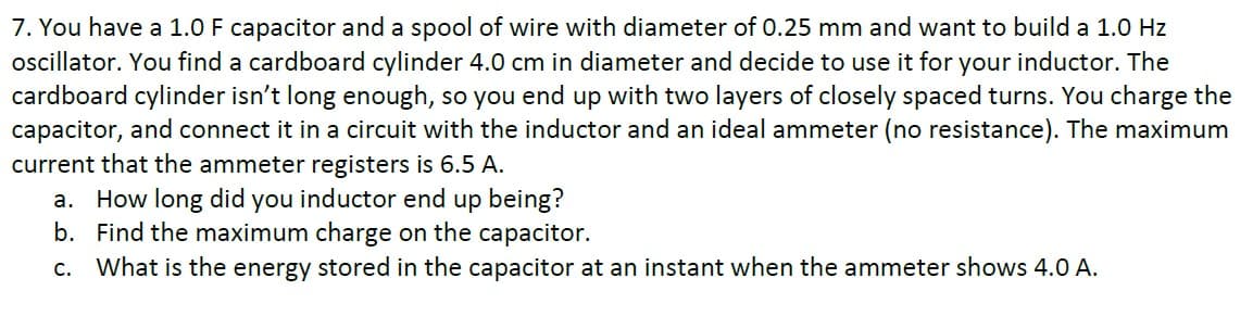 7. You have a 1.0 F capacitor and a spool of wire with diameter of 0.25 mm and want to build a 1.0 Hz
ocillator. You find a cardboard cylinder 4.0 cm in diameter and decide to use it for your inductor. The
cardboard cylinder isn't long enough, so you end up with two layers of closely spaced turns. You charge the
capacitor, and connect it in a circuit with the inductor and an ideal ammeter (no resistance). The maximum
current that the ammeter registers is 6.5 A.
a. How long did you inductor end up being?
b. Find the maximum charge on the capacitor.
c. What is the energy stored in the capacitor at an instant when the ammeter shows 4.0 A.
