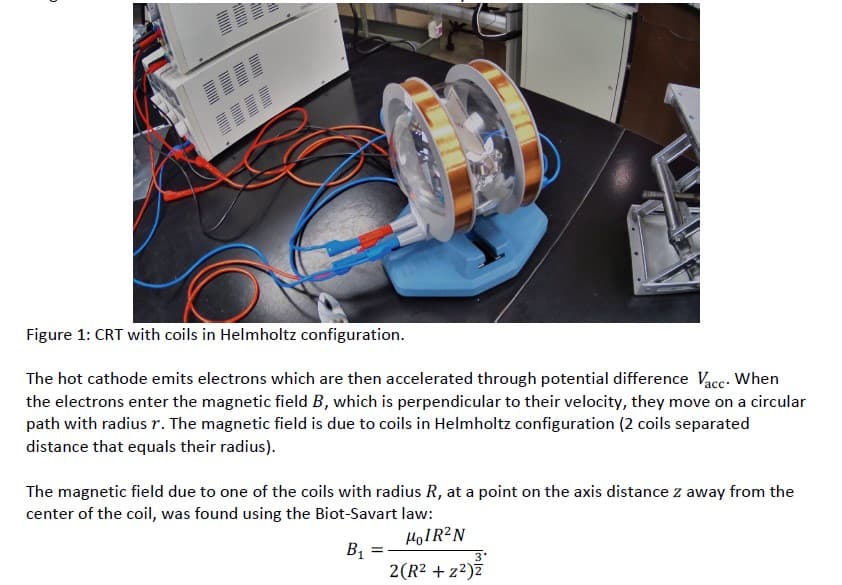 Figure 1: CRT with coils in Helmholtz configuration.
The hot cathode emits electrons which are then accelerated through potential difference Vacc. When
the electrons enter the magnetic field B, which is perpendicular to their velocity, they move on a circular
path with radius r. The magnetic field is due to coils in Helmholtz configuration (2 coils separated
distance that equals their radius).
The magnetic field due to one of the coils with radius R, at a point on the axis distance z away from the
center of the coil, was found using the Biot-Savart law:
HOIR?N
B1
2(R2 + z2)ž
