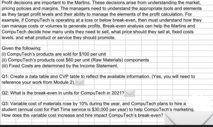 Profit decisions are important to the Martins. These decisions arise from understanding the market,
pricing policies and margins. The managers need to understand the appropriate tools and elements
as they target profit levels and their ability to manage the elements of the profit calculation. For
example, if CompuTech is operating at a loss or below break-even, then must understand how they
can manage costs or volumes to generate profits. Break-even analysis can help the Martins and
Compu Tech decide how many units they need to sell, what price should they sell at, fixed costs
levels, and what product or service they should promote.
Given the following:
(i) CompuTech's products are sold for $100 per unit
(ii) CompuTech's products cost $60 per unit (Raw Materials) components
(ii) Fixed Costs are determined by the Income Statement.
Q1: Create a data table and CVP table to reflect the available information. (Yes, you will need to
reference your work from Module 2).
Q2: What is the break-even in units for CompuTech in 2021?
Q3: Variable cost of materials rose by 10% during the year, and CompuTech plans to hire a
student (annual cost for Part Time service is $30,000 per year) to help CompuTech's marketing.
How does the variable cost increase and hire impact CompuTech's break-even?
