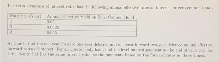 The term structure of interest rates has the following annual effective rates of interest for zero-coupon bonds.
Maturity (Year) Annual Effective Yield on Zero-Coupon Bond
1
0.05
0.0525
0.055
3
At time 0, find the one-year forward one-year deferred and one-year forward two-year deferred annual effective
forward rates of interest. For an interest only loan, find the level interest payment at the end of each year for
three years that has the same present value as the payments based on the forward rates at those times.
