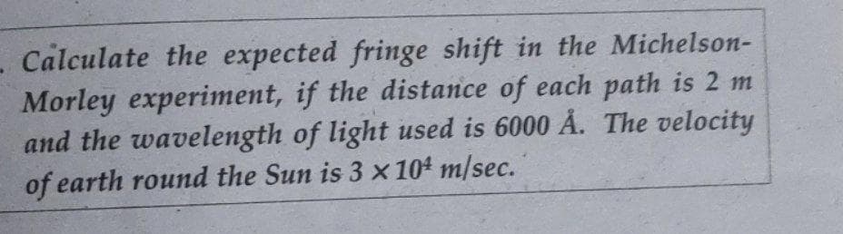 - Calculate the expected fringe shift in the Michelson-
Morley experiment, if the distance of each path is 2 m
and the wavelength of light used is 6000 Å. The velocity
of earth round the Sun is 3 x 104 m/sec.
