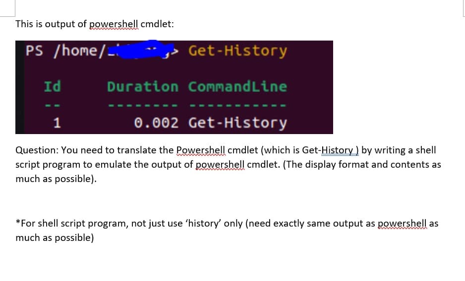 This is output of powershell cmdlet:
PS /home/_
Get-History
Id
Duration CommandLine
0.002 Get-History
Question: You need to translate the Powershell cmdlet (which is Get-History ) by writing a shell
script program to emulate the output of powershell cmdlet. (The display format and contents as
much as possible).
*For shell script program, not just use 'history' only (need exactly same output as powershell as
much as possible)
