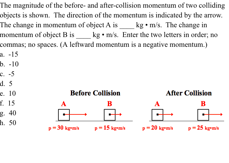 The magnitude of the before- and after-collision momentum of two colliding
objects is shown. The direction of the momentum is indicated by the arrow.
The change in momentum of object A is
momentum of object B is
commas; no spaces. (A leftward momentum is a negative momentum.)
a. -15
b. -10
kg • m/s. The change in
kg • m/s. Enter the two letters in order; no
c. -5
d. 5
e. 10
Before Collision
After Collision
f. 15
B
B
g. 40
h. 50
p = 30 kg•m/s
p = 15 kg•m/s
p = 20 kg•m/s
p = 25 kg•m/s
