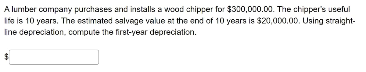 A lumber company purchases and installs a wood chipper for $300,000.00. The chipper's useful
life is 10 years. The estimated salvage value at the end of 10 years is $20,000.00. Using straight-
line depreciation, compute the first-year depreciation.
EA