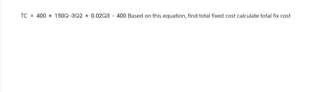 TC 400+150Q-3Q2 +0.02Q3 400 Based on this equation, find total fixed cost calculate total fix cost
-