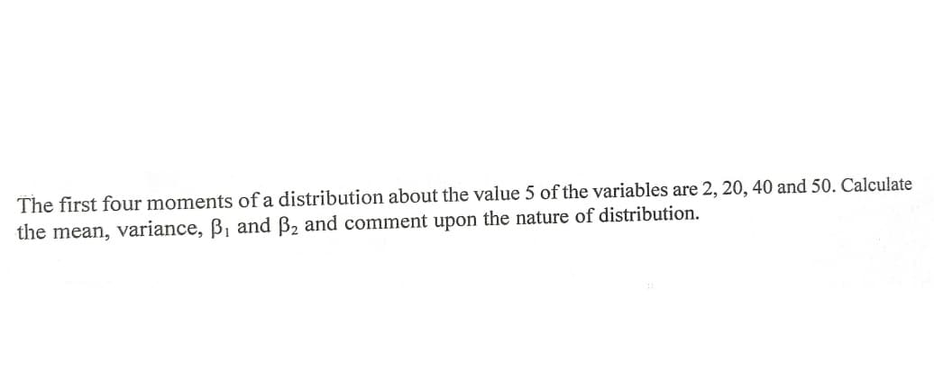 The first four moments of a distribution about the value 5 of the variables are 2, 20, 40 and 50. Calculate
the mean, variance, B, and B2 and comment upon the nature of distribution.
