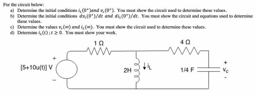 a) Determine the initial conditions i, (0*)and v.(0*). You must show the circuit used to determine these values.
b) Determine the initial conditions dv.(0*)/dt and di, (0*)/dt. You must show the circuit and equations used to determine
these values.
For the circuit below:
c) Determine the values v.(00) and i,(0). You must show the circuit used to determine these values.
d) Determine i, (t);t 2 0. You must show your work.
+
[5+10u(t)] V
1/4 F
Vc
2H
