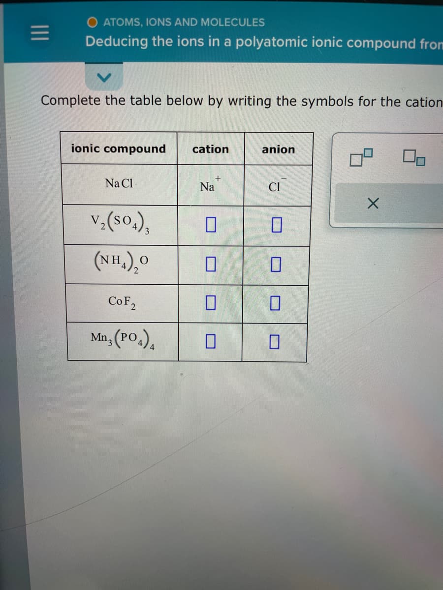 =
O ATOMS, IONS AND MOLECULES
Deducing the ions in a polyatomic ionic compound from
Complete the table below by writing the symbols for the cation
ionic compound cation
Na Cl
+
CoF2
Mn3(PO4)
Na
V₂(SO4)3 0
(NH₂)₂0
0
0
anion
CI
