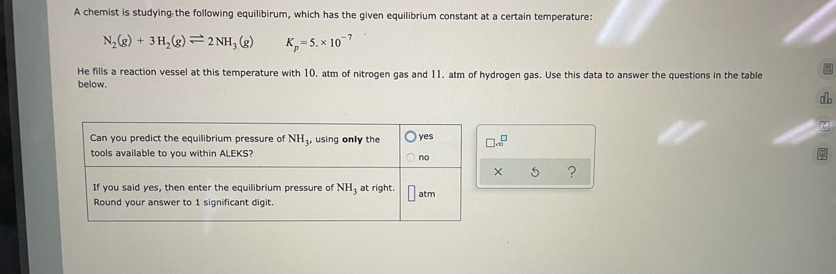 A chemist is studying the following equilibirum, which has the given equilibrium constant at a certain temperature:
N₂(g) + 3H₂(g) 2 NH3(g)
K, 5.x 107
He fills a reaction vessel at this temperature with 10. atm of nitrogen gas and 11. atm of hydrogen gas. Use this data to answer the questions in the table
below.
Can you predict the equilibrium pressure of NH3, using only the
tools available to you within ALEKS?
If you said yes, then enter the equilibrium pressure of NH3 at right.
Round your answer to 1 significant digit.
0
yes
no
atm
X 3 ?
B
do
Ar
1