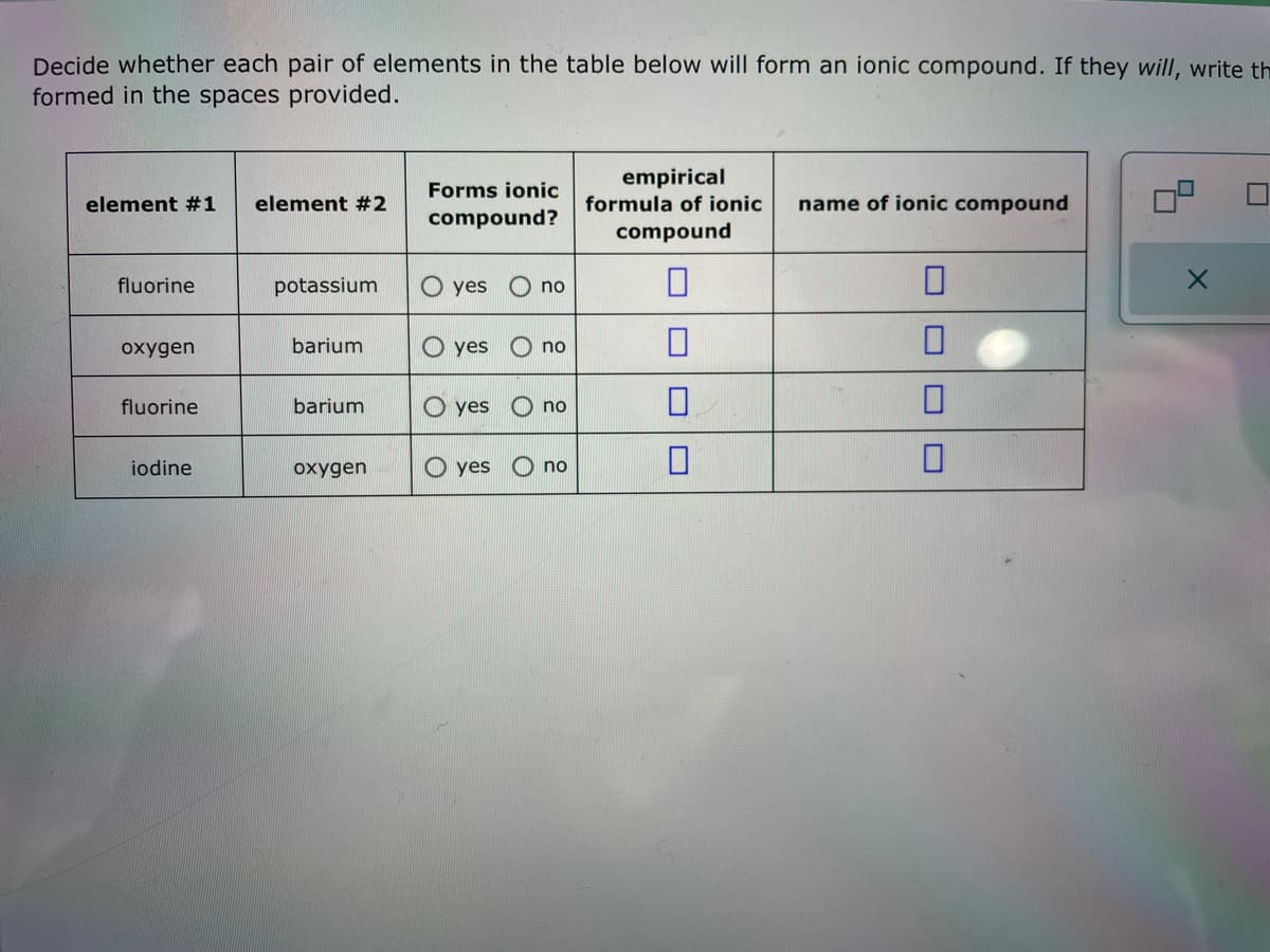 Decide whether each pair of elements in the table below will form an ionic compound. If they will, write th
formed in the spaces provided.
element #1
fluorine
oxygen
fluorine
iodine
element #2
potassium
barium
barium
oxygen
Forms ionic
compound?
O yes
O yes
yes
O yes
no
no
no
no
empirical
formula of ionic
compound
0
0
name of ionic compound
0
0
X