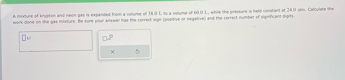 A mixture of krypton and neon gas is expanded from a volume of 38.0 L to a volume of 60.0 L, while the pressure is held constant at 24.0 atm. Calculate the
work done on the gas mixture. Be sure your answer has the correct sign (positive or negative) and the correct number of significant digits.
0
0x1
X