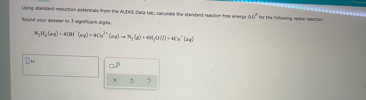 Using standard reduction potentials from the ALEKS Data tab, calculate the standard reaction free energy AG for the following redox reaction.
Round your answer to 3 significant digits.
N₂H₂ (aq) + 40H (aq) + 4Cu²+ (aq) → N₂(g) + 4H₂O (1) + 4Cu (aq)
02
X
?
cooooooooooooo