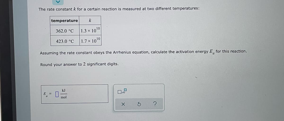 The rate constant k for a certain reaction is measured at two different temperatures:
temperature
k
362.0 °C
1.3 x 1010
423.0 °C
1.7× 10¹0
Assuming the rate constant obeys the Arrhenius equation, calculate the activation energy E for this reaction.
Round your answer to 2 significant digits.
kJ
E =
x10
mol
X
S ?