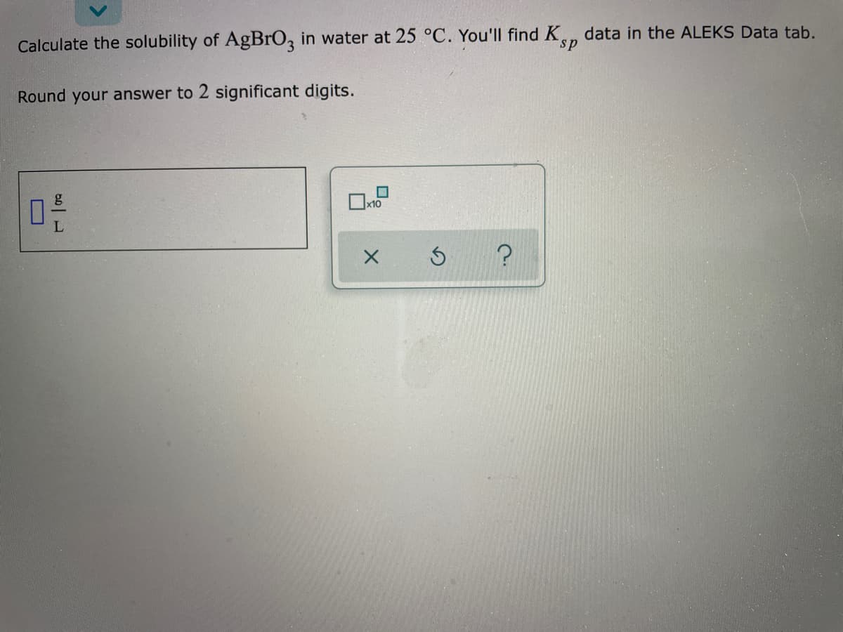 data in the ALEKS Data tab.
Calculate the solubility of AgBrO, in water at 25 °C. You'll find K
Round your answer to 2 significant digits.
L
