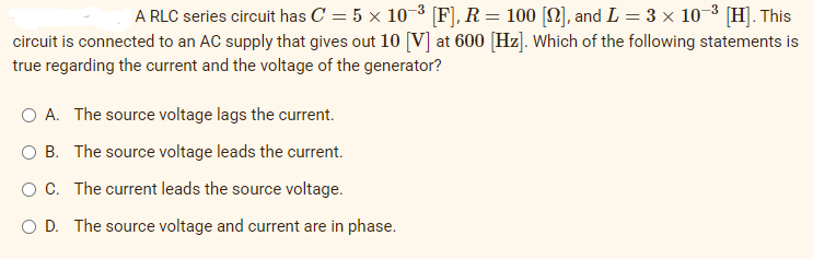 A RLC series circuit has C = 5 × 10−³ [F], R = 100 [N], and L = 3 × 10-³ [H]. This
circuit is connected to an AC supply that gives out 10 [V] at 600 [Hz]. Which of the following statements is
true regarding the current and the voltage of the generator?
O A. The source voltage lags the current.
O B. The source voltage leads the current.
OC. The current leads the source voltage.
O D. The source voltage and current are in phase.