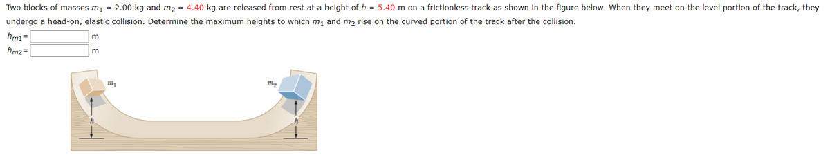 Two blocks of masses m, = 2.00 kg and m, = 4.40 kg are released from rest at a height of h = 5.40 m on a frictionless track as shown in the figure below. When they meet on the level portion of the track, they
undergo a head-on, elastic collision. Determine the maximum heights to which m, and m, rise on the curved portion of the track after the collision.
hm1=
hm2=
m
