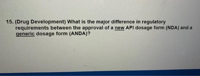 15. (Drug Development) What is the major difference in regulatory
requirements between the approval of a new API dosage form (NDA) and a
generic dosage form (ANDA)?
