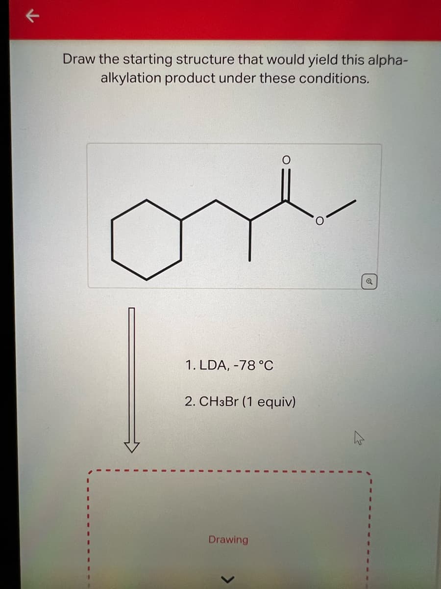 Draw the starting structure that would yield this alpha-
alkylation product under these conditions.
1. LDA, -78 °C
2. CH3Br (1 equiv)
Drawing
Q