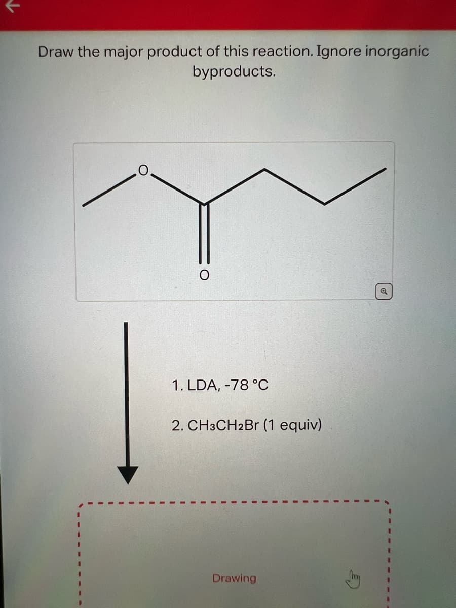 Draw the major product of this reaction. Ignore inorganic
byproducts.
1. LDA, -78 °C
2. CH3CH2Br (1 equiv)
Drawing
Q