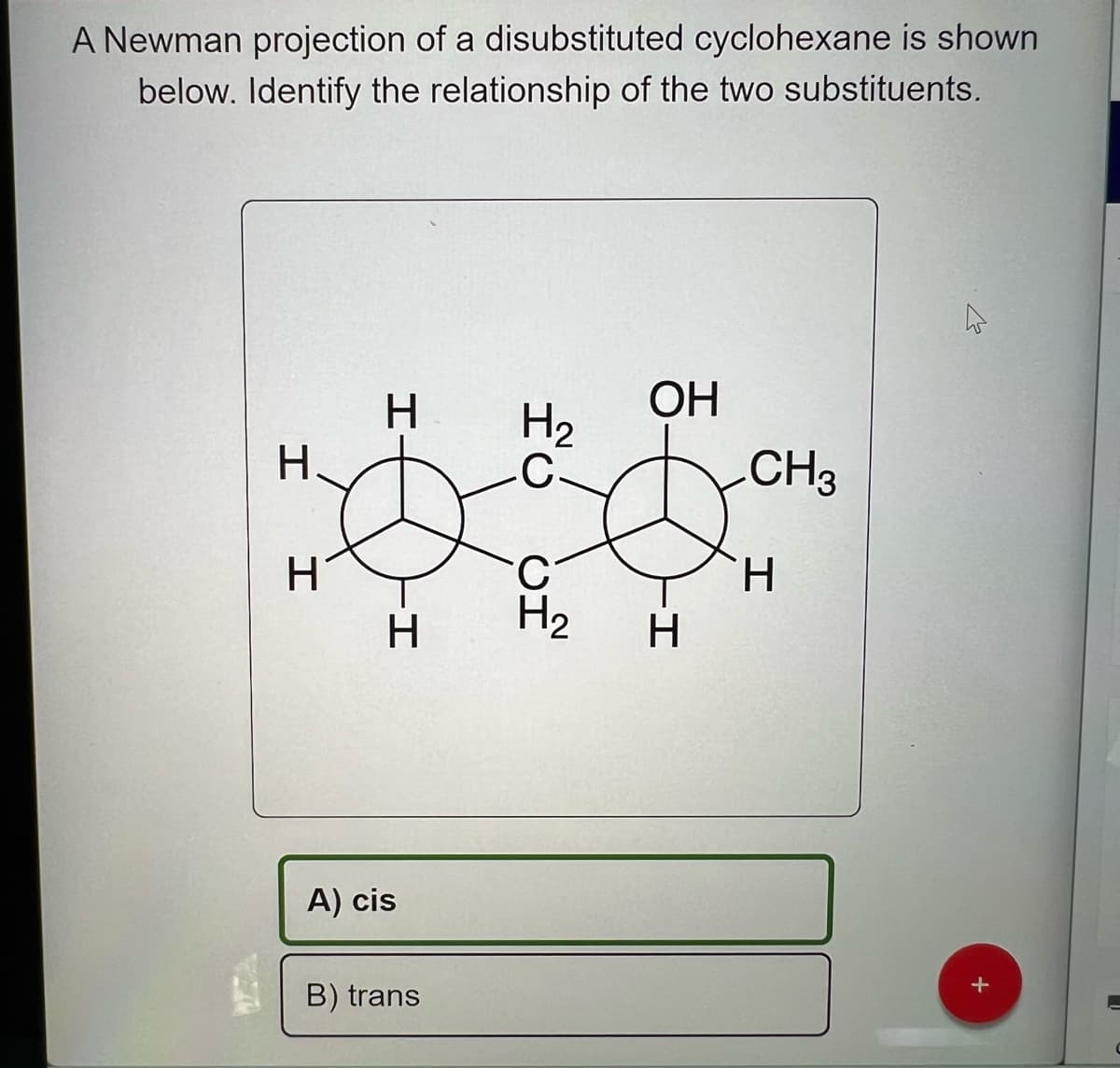 A Newman projection of a disubstituted cyclohexane is shown
below. Identify the relationship of the two substituents.
124
H.
H
H
-H
A) cis
B) trans
H₂
C.
يين
OH
-I
H
CH3
H