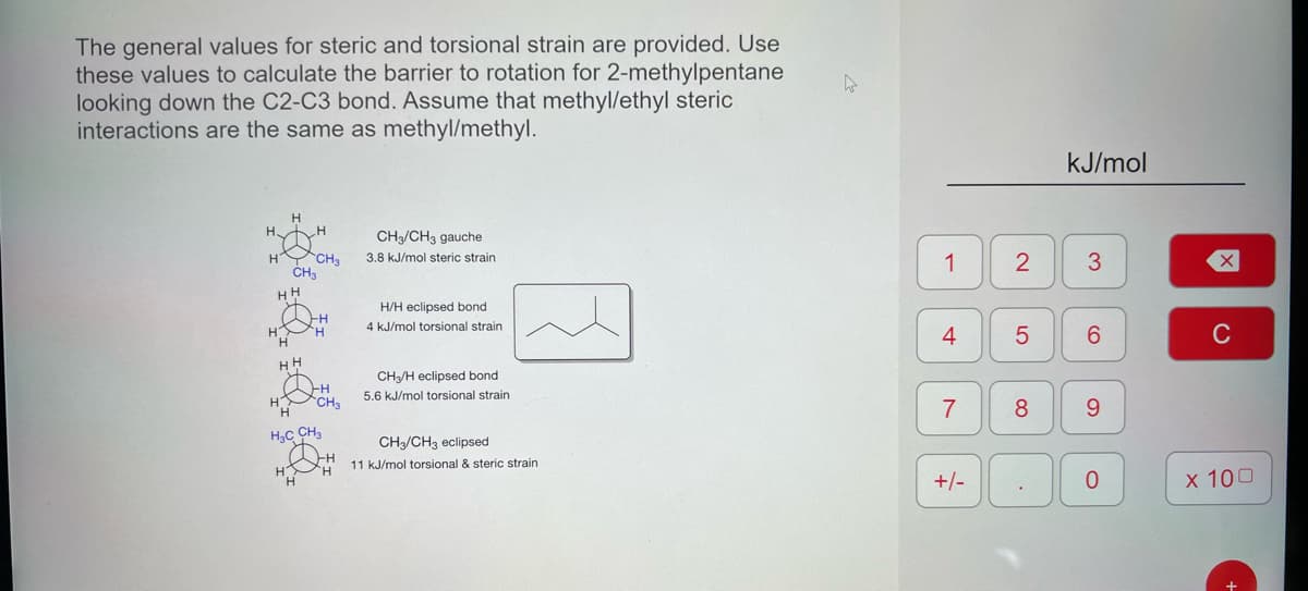 The general values for steric and torsional strain are provided. Use
these values to calculate the barrier to rotation for 2-methylpentane
looking down the C2-C3 bond. Assume that methyl/ethyl steric
interactions are the same as methyl/methyl.
H
H
H
CH3
CH3
14 18 jä
H CH3
H₂C CH3
CH3/CH3 gauche
3.8 kJ/mol steric strain
H/H eclipsed bond
4 kJ/mol torsional strain
CH₂/H eclipsed bond
5.6 kJ/mol torsional strain
CH3/CH3 eclipsed
11 kJ/mol torsional & steric strain
h
1
4
7
+/-
2
5
8
kJ/mol
3
6
9
0
X
C
x 100