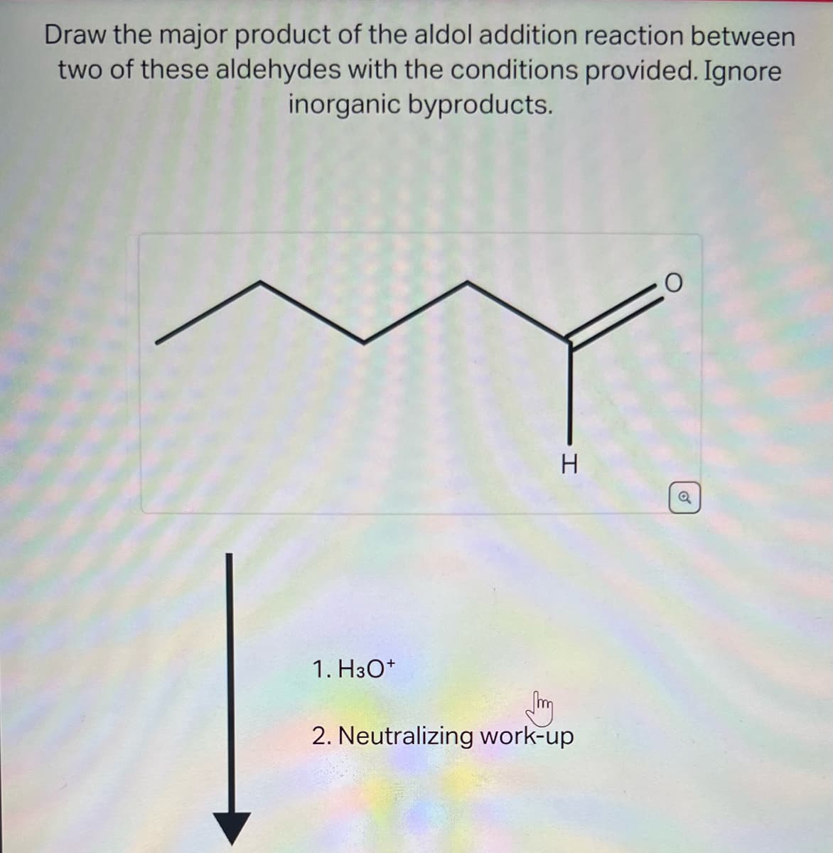 Draw the major product of the aldol addition reaction between
two of these aldehydes with the conditions provided. Ignore
inorganic byproducts.
1. H3O+
H
2. Neutralizing work-up
O
Q