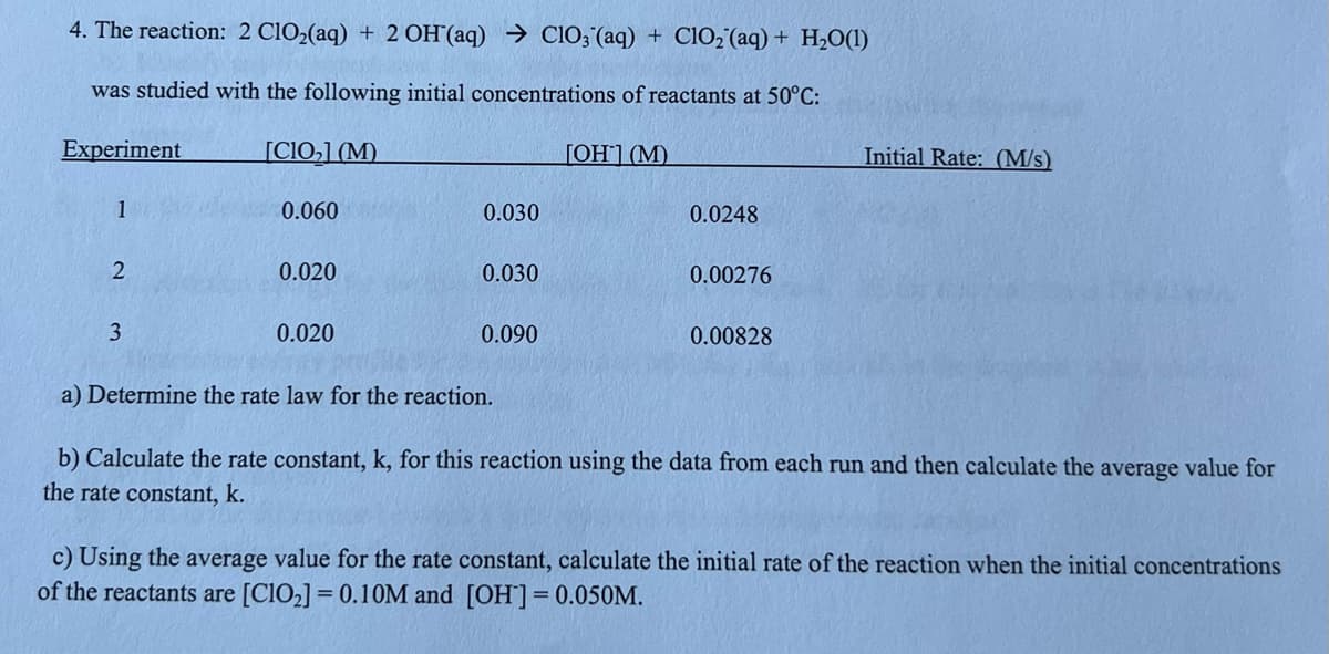 4. The reaction: 2 C1O2(aq) + 2 OH'(aq) → CIO;"(aq) + ClO2 (aq) + H2O(1)
was studied with the following initial concentrations of reactants at 50°C:
Experiment
[C10,] (M)
ГОН1 (М)
Initial Rate: (M/s)
1
0.060
0.030
0.0248
0.020
0.030
0.00276
3
0.020
0.090
0.00828
a) Determine the rate law for the reaction.
b) Calculate the rate constant, k, for this reaction using the data from each run and then calculate the average value for
the rate constant, k.
c) Using the average value for the rate constant, calculate the initial rate of the reaction when the initial concentrations
of the reactants are [CIO2] = 0.10M and [OH] = 0.050M.
%3D
%3D
