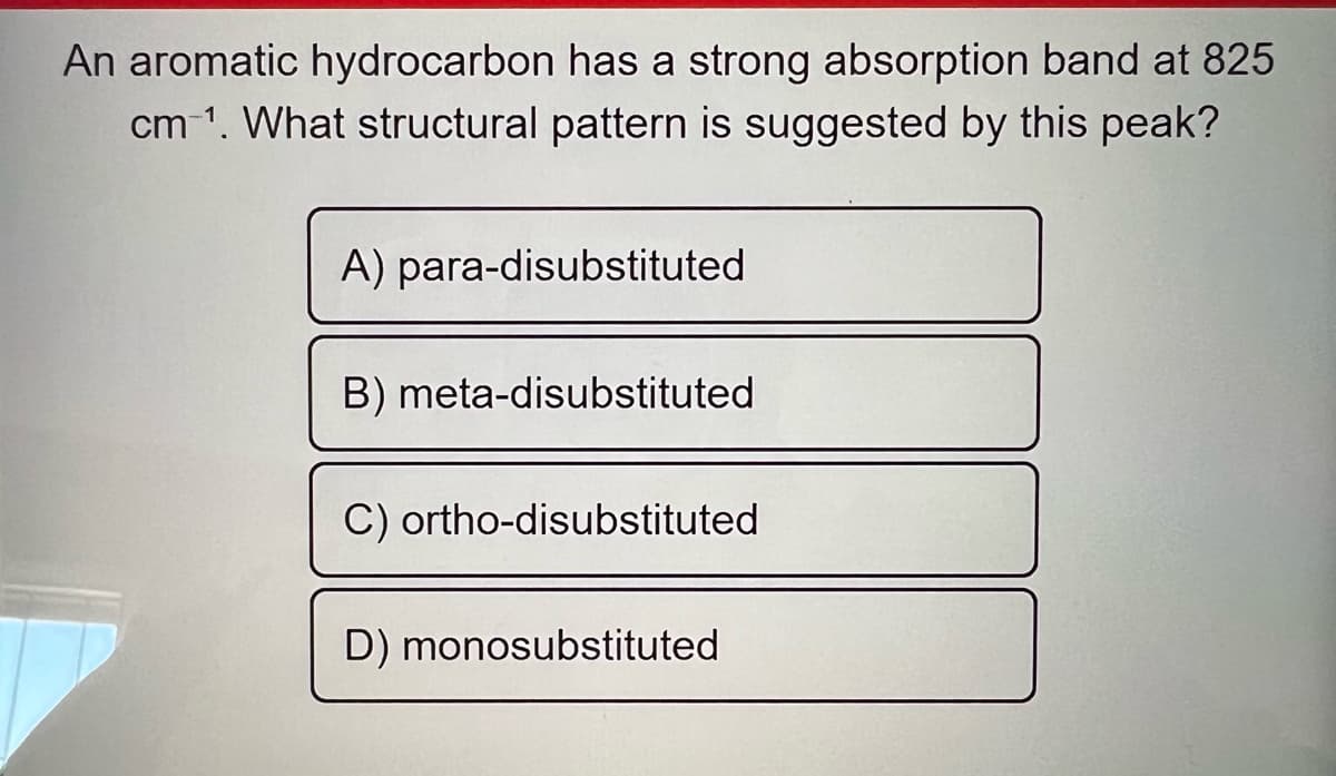 An aromatic hydrocarbon has a strong absorption band at 825
cm ¹. What structural pattern is suggested by this peak?
A) para-disubstituted
B) meta-disubstituted
C) ortho-disubstituted
D) monosubstituted