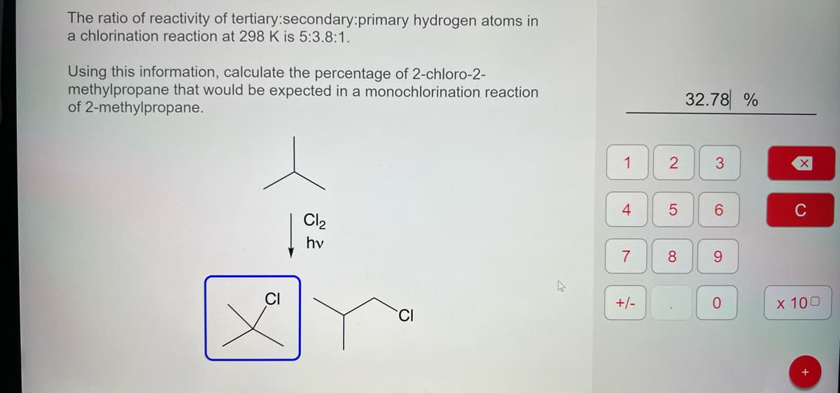 The ratio of reactivity of tertiary:secondary:primary hydrogen atoms in
a chlorination reaction at 298 K is 5:3.8:1.
Using this information, calculate the percentage of 2-chloro-2-
methylpropane that would be expected in a monochlorination reaction
of 2-methylpropane.
CI
Cl₂
hv
1
4
7
+/-
2
5
8
32.78%
3
6
9
C
X
C
x 100