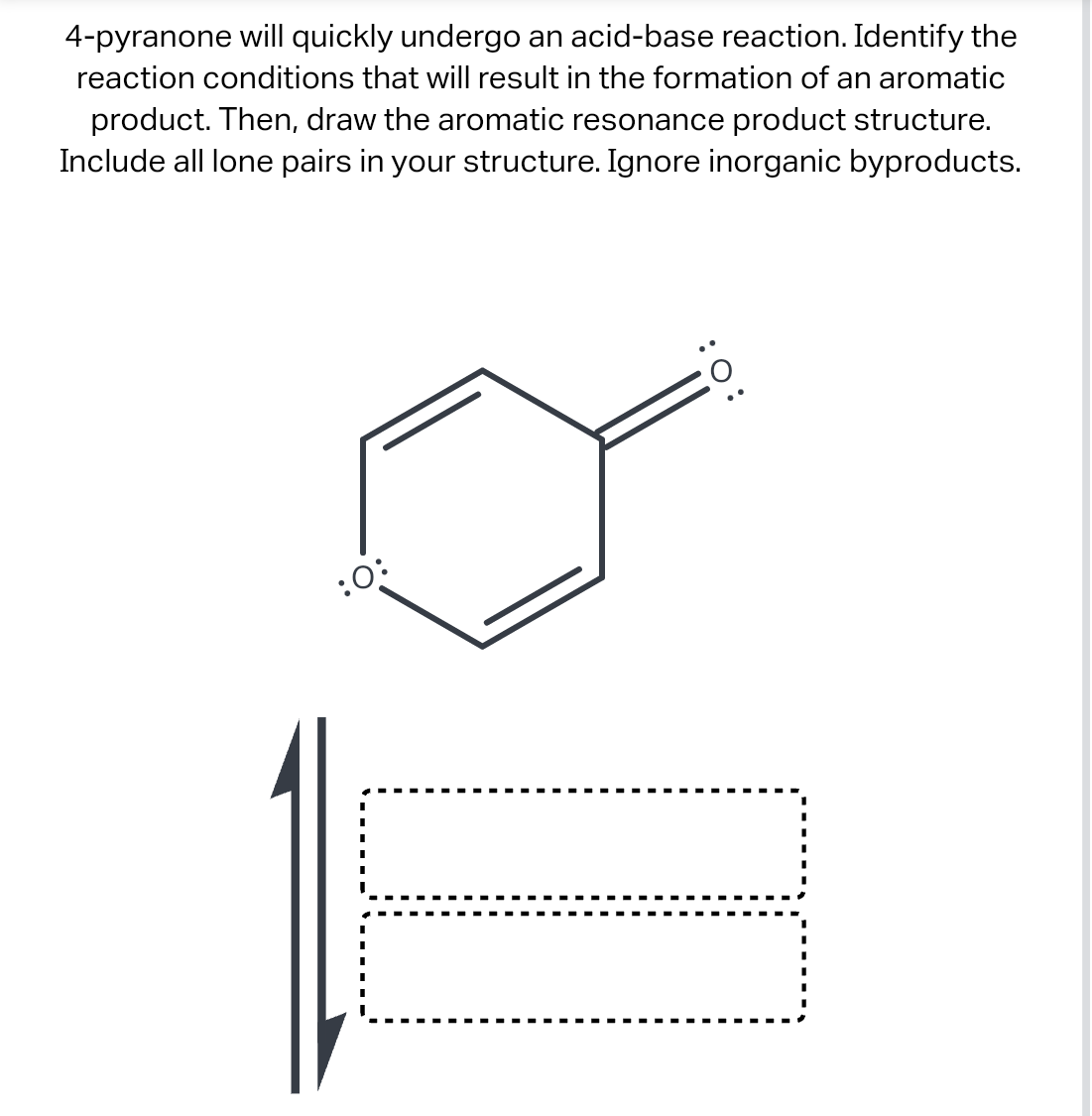 4-pyranone will quickly undergo an acid-base reaction. Identify the
reaction conditions that will result in the formation of an aromatic
product. Then, draw the aromatic resonance product structure.
Include all lone pairs in your structure. Ignore inorganic byproducts.
:0:
:O:
