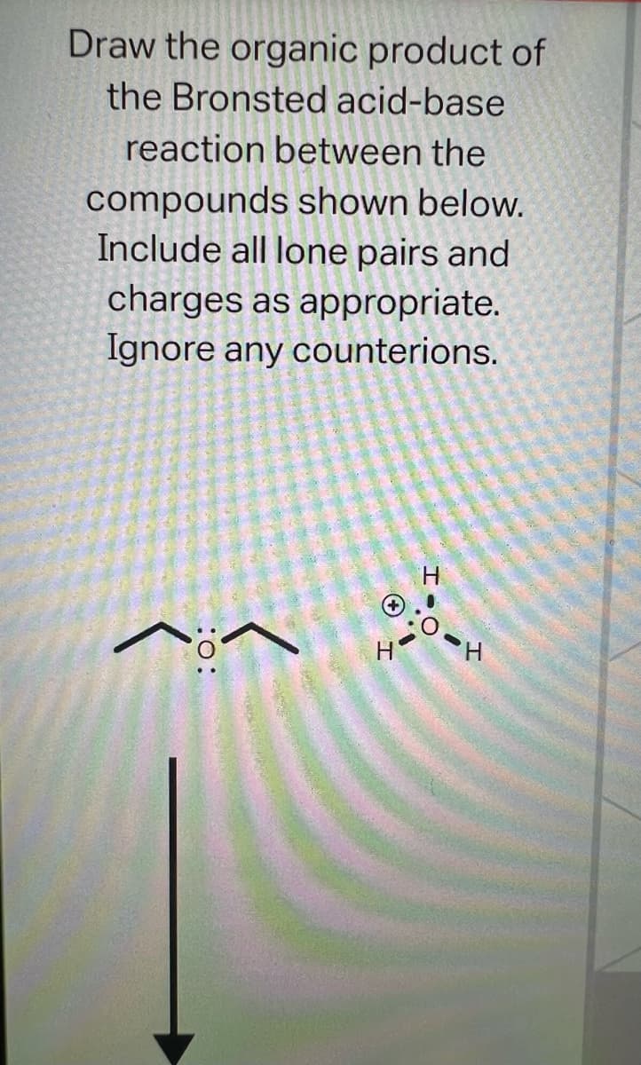 Draw the organic product of
the Bronsted acid-base
reaction between the
compounds shown below.
Include all lone pairs and
charges as appropriate.
Ignore any
counterions.
:O:
(
H
H