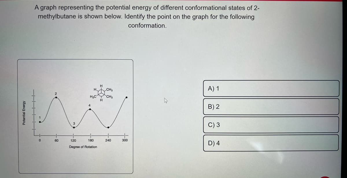 Potential Energy
A graph representing the potential energy of different conformational states of 2-
methylbutane is shown below. Identify the point on the graph for the following
conformation.
▬▬▬▬▬▬▬▬▬▬▬▬
0
60
-1-
120
H₂C
4
180
Degree of Rotation
CH₂
CH3
240
--
300
A) 1
B) 2
C) 3
D) 4