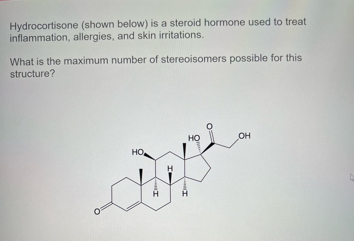 Hydrocortisone (shown below) is a steroid hormone used to treat
inflammation, allergies, and skin irritations.
What is the maximum number of stereoisomers possible for this
structure?
Но,
Ap
Il
HT
HO
Ill
OH