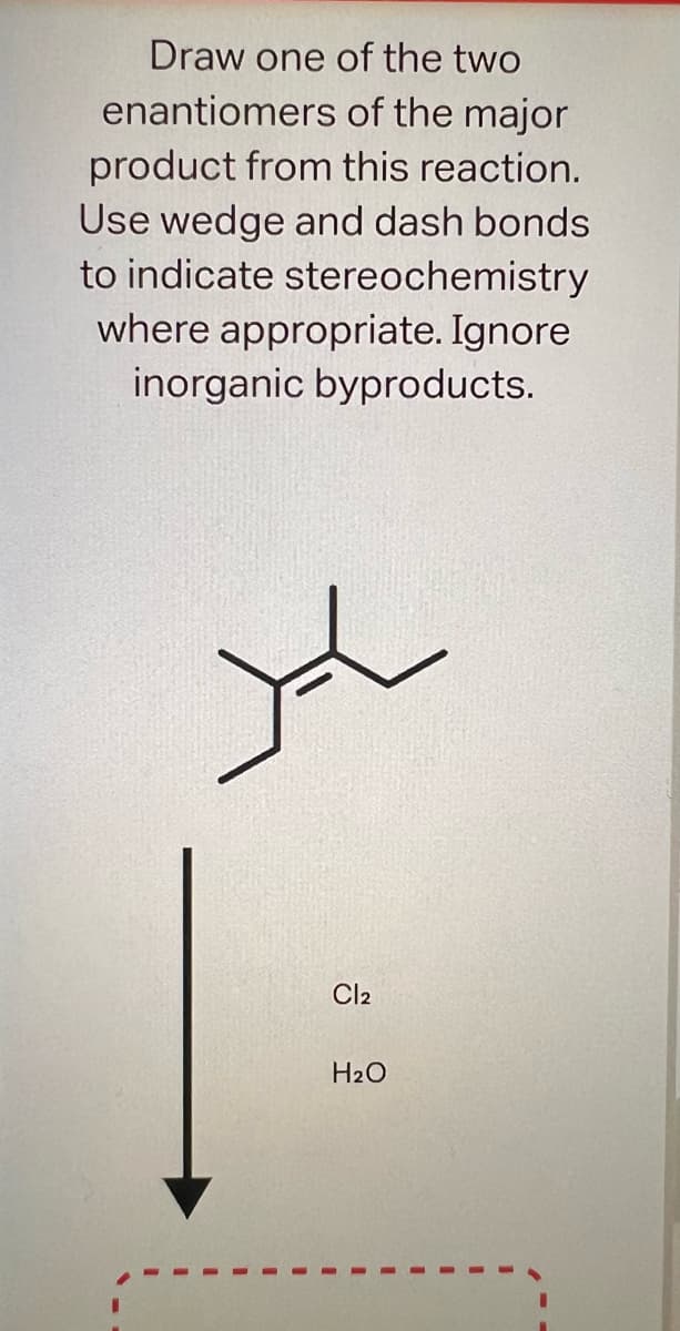 Draw one of the two
enantiomers
of the major
product from this reaction.
Use wedge and dash bonds
to indicate stereochemistry
where appropriate. Ignore
inorganic byproducts.
X
Cl2
H₂O
I